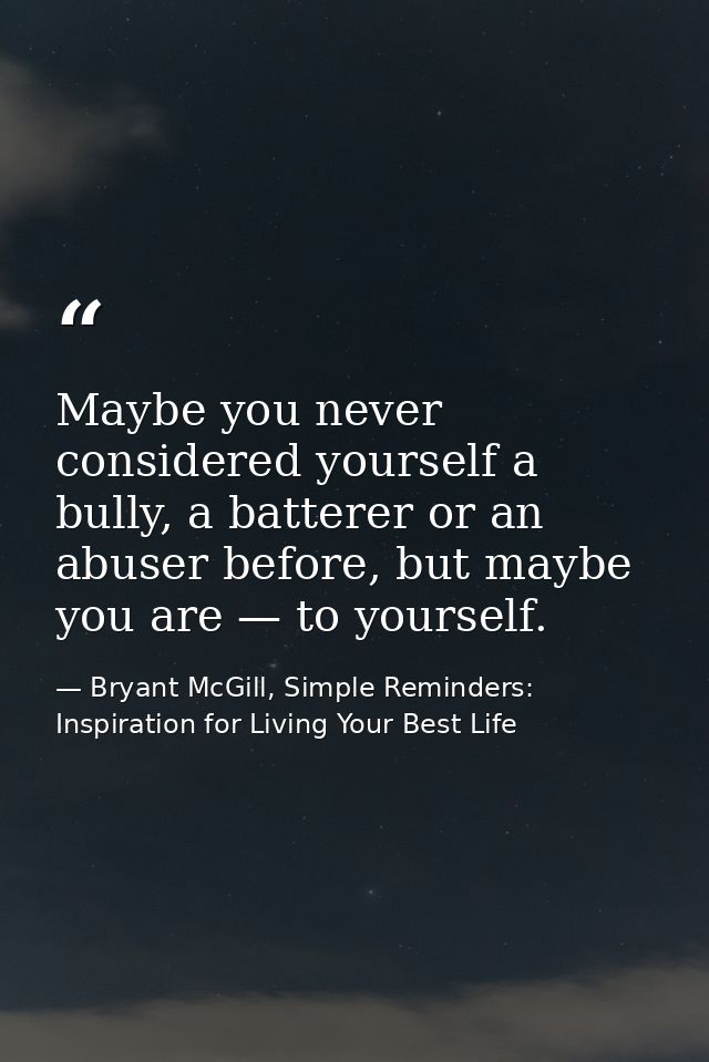 Maybe you never considered yourself a bully, a batterer or an abuser before, but maybe you are — to yourself. — Bryant McGill, Simple Reminders: Inspiration for Living Your Best Life