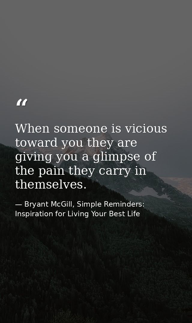 When someone is vicious toward you they are giving you a glimpse of the pain they carry in themselves. — Bryant McGill, Simple Reminders: Inspiration for Living Your Best Life