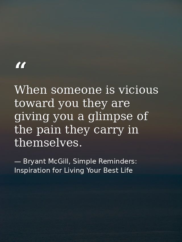 When someone is vicious toward you they are giving you a glimpse of the pain they carry in themselves. — Bryant McGill, Simple Reminders: Inspiration for Living Your Best Life