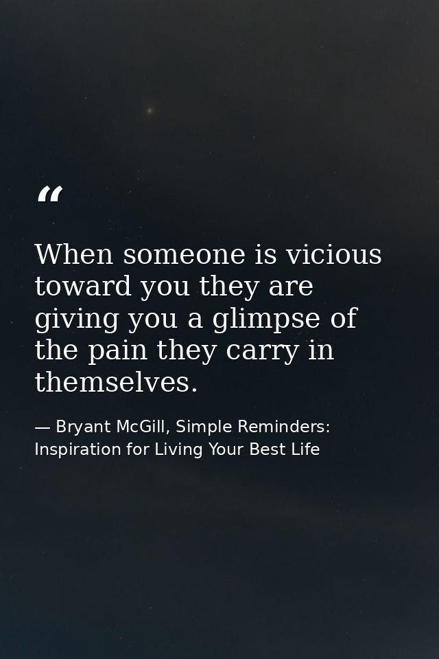 When someone is vicious toward you they are giving you a glimpse of the pain they carry in themselves. — Bryant McGill, Simple Reminders: Inspiration for Living Your Best Life