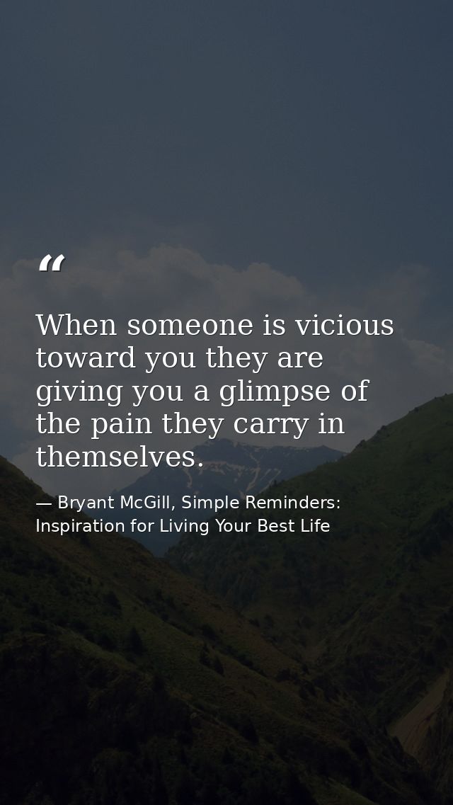 When someone is vicious toward you they are giving you a glimpse of the pain they carry in themselves. — Bryant McGill, Simple Reminders: Inspiration for Living Your Best Life