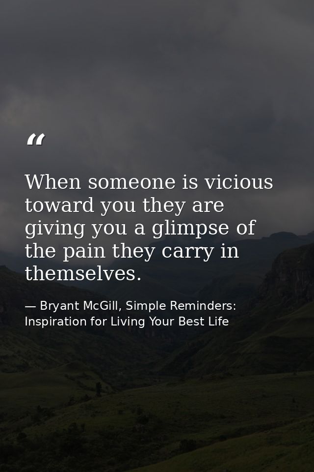 When someone is vicious toward you they are giving you a glimpse of the pain they carry in themselves. — Bryant McGill, Simple Reminders: Inspiration for Living Your Best Life