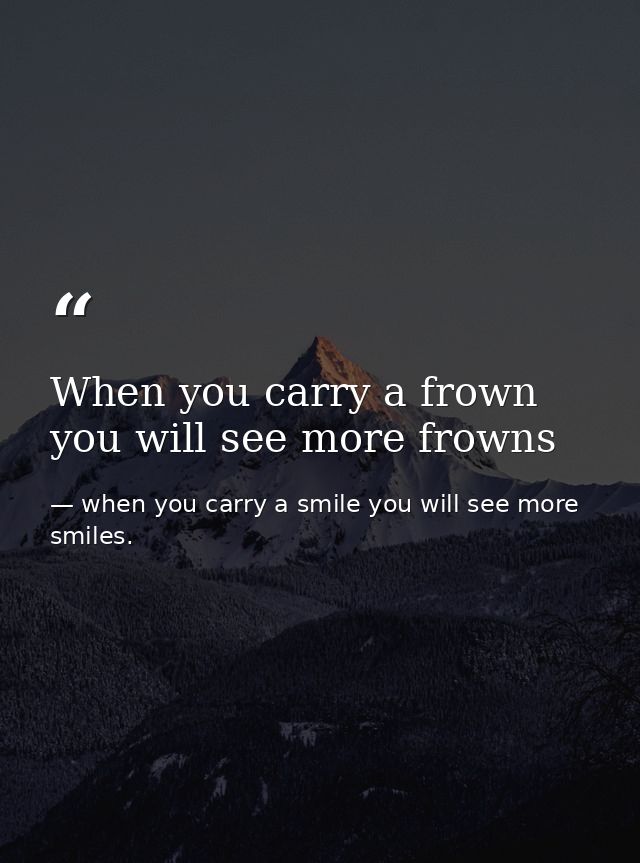 When you carry a frown you will see more frowns — when you carry a smile you will see more smiles.