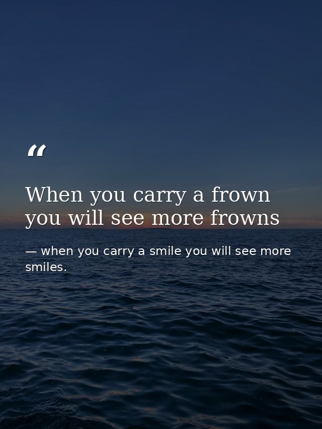 When you carry a frown you will see more frowns — when you carry a smile you will see more smiles.