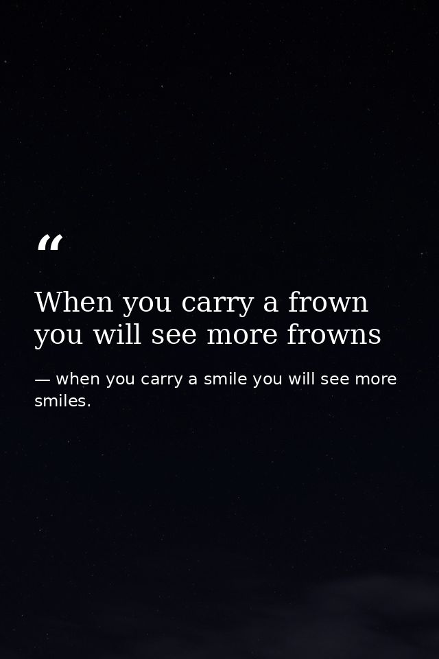 When you carry a frown you will see more frowns — when you carry a smile you will see more smiles.