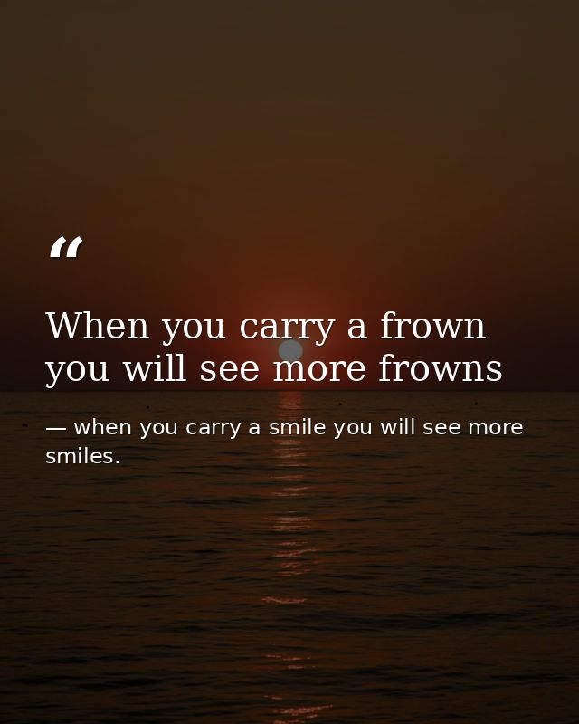 When you carry a frown you will see more frowns — when you carry a smile you will see more smiles.