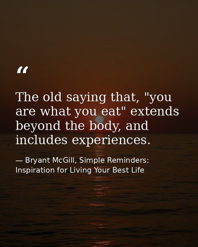 The old saying that, "you are what you eat" extends beyond the body, and includes experiences. — Bryant McGill, Simple Reminders: Inspiration for Living Your Best Life