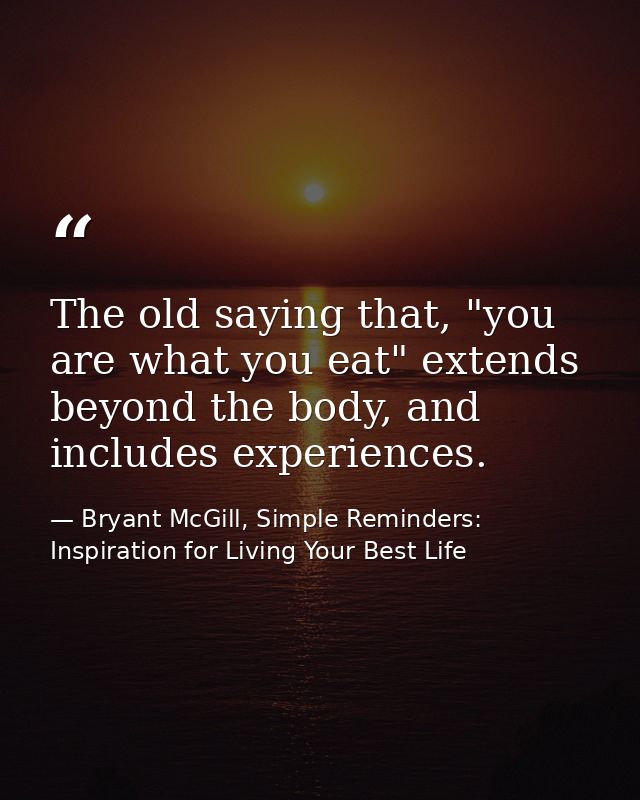 The old saying that, "you are what you eat" extends beyond the body, and includes experiences. — Bryant McGill, Simple Reminders: Inspiration for Living Your Best Life
