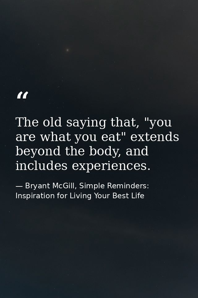 The old saying that, "you are what you eat" extends beyond the body, and includes experiences. — Bryant McGill, Simple Reminders: Inspiration for Living Your Best Life