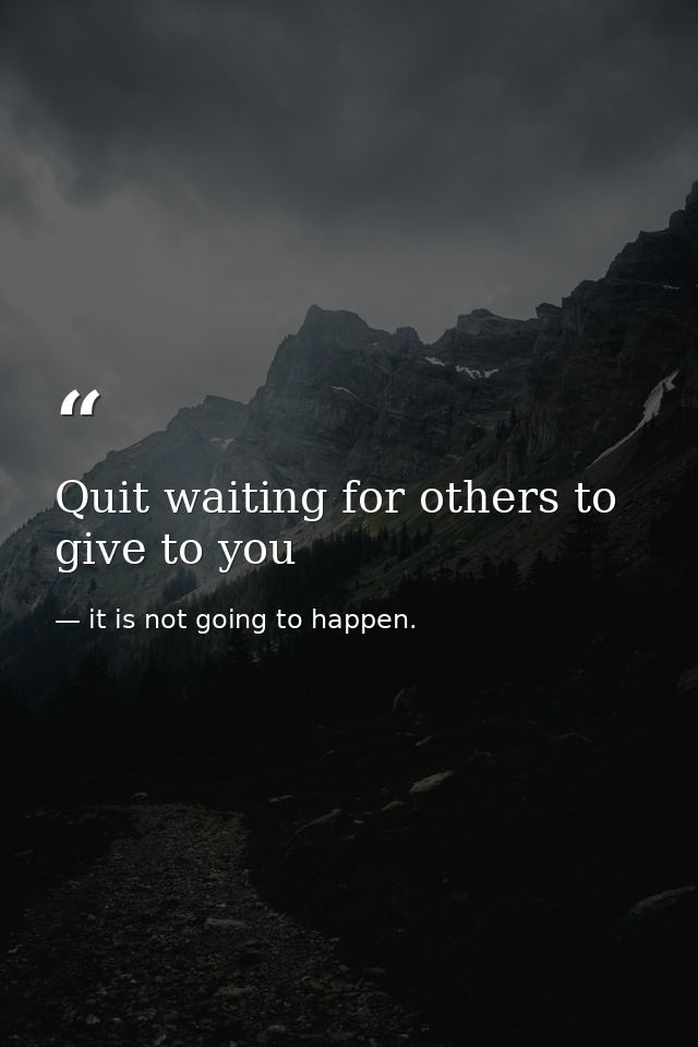 Quit waiting for others to give to you — it is not going to happen.