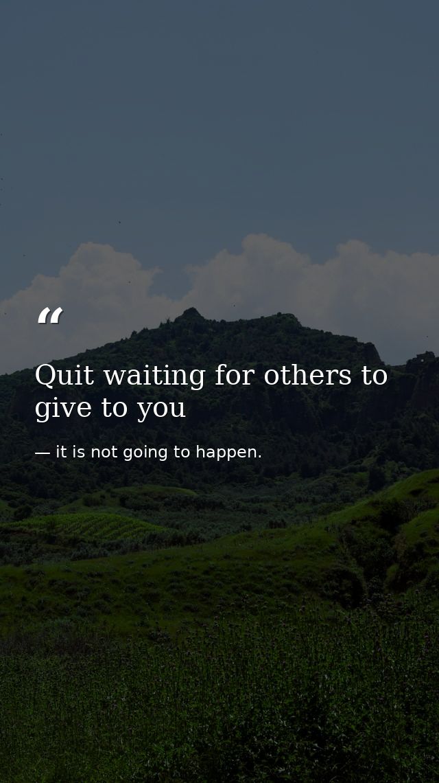 Quit waiting for others to give to you — it is not going to happen.