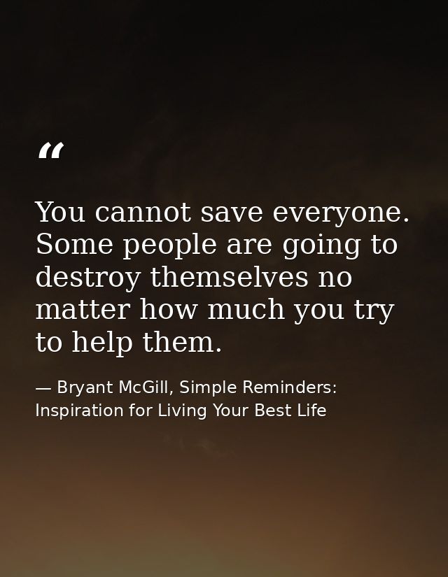 You cannot save everyone. Some people are going to destroy themselves no matter how much you try to help them. — Bryant McGill, Simple Reminders: Inspiration for Living Your Best Life