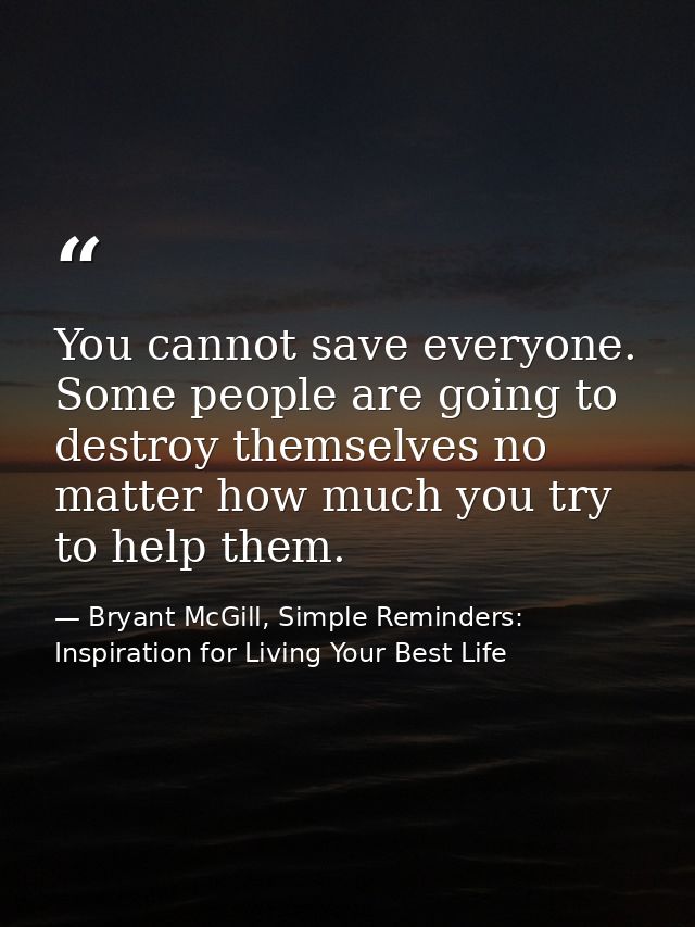 You cannot save everyone. Some people are going to destroy themselves no matter how much you try to help them. — Bryant McGill, Simple Reminders: Inspiration for Living Your Best Life