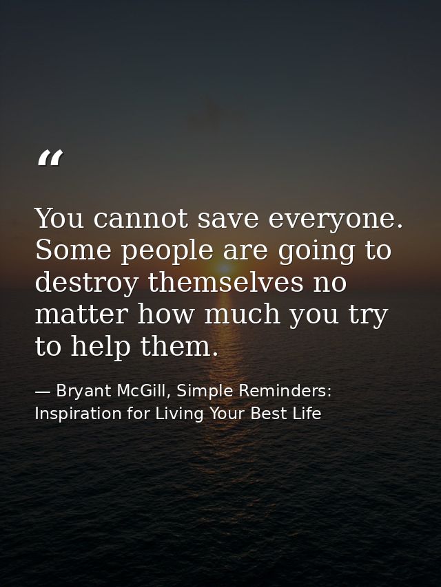 You cannot save everyone. Some people are going to destroy themselves no matter how much you try to help them. — Bryant McGill, Simple Reminders: Inspiration for Living Your Best Life
