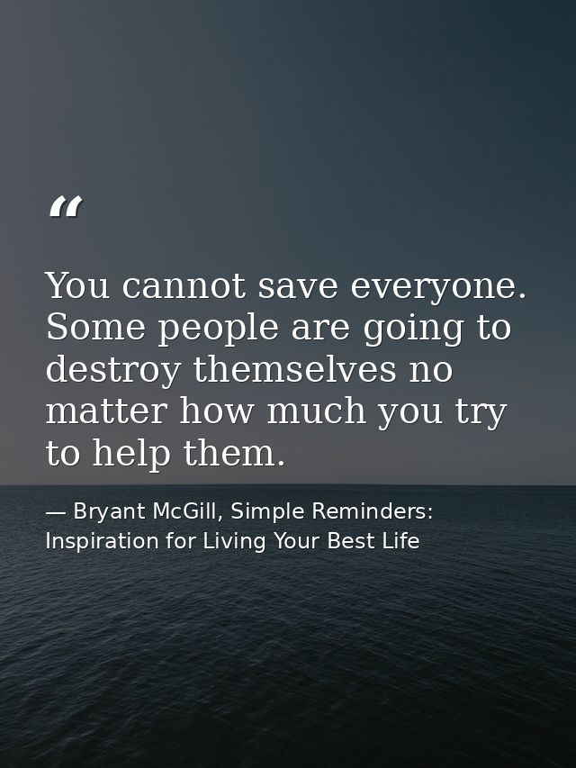 You cannot save everyone. Some people are going to destroy themselves no matter how much you try to help them. — Bryant McGill, Simple Reminders: Inspiration for Living Your Best Life