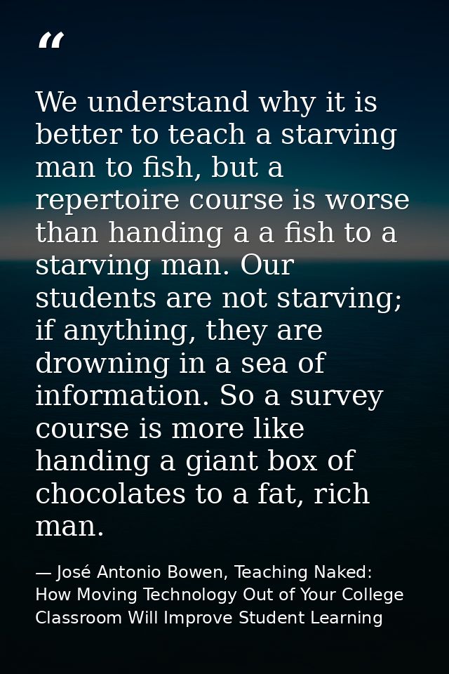 We understand why it is better to teach a starving man to fish, but a repertoire course is worse than handing a a fish t — José Antonio Bowen, Teaching Naked: How Moving Technology Out of Your College Classroom Will Improve Student Learning
