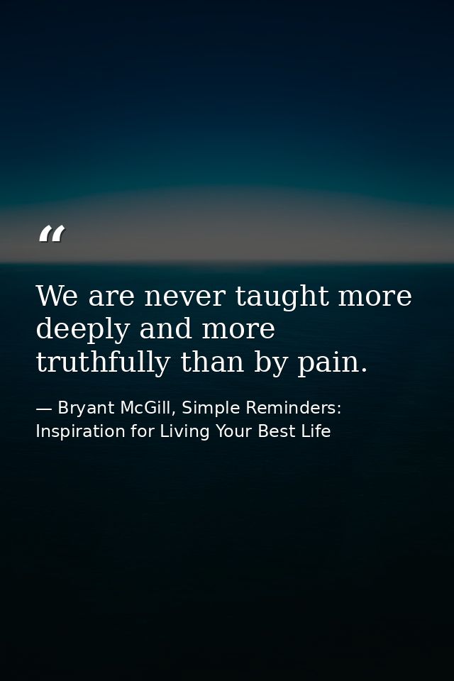 We are never taught more deeply and more truthfully than by pain. — Bryant McGill, Simple Reminders: Inspiration for Living Your Best Life