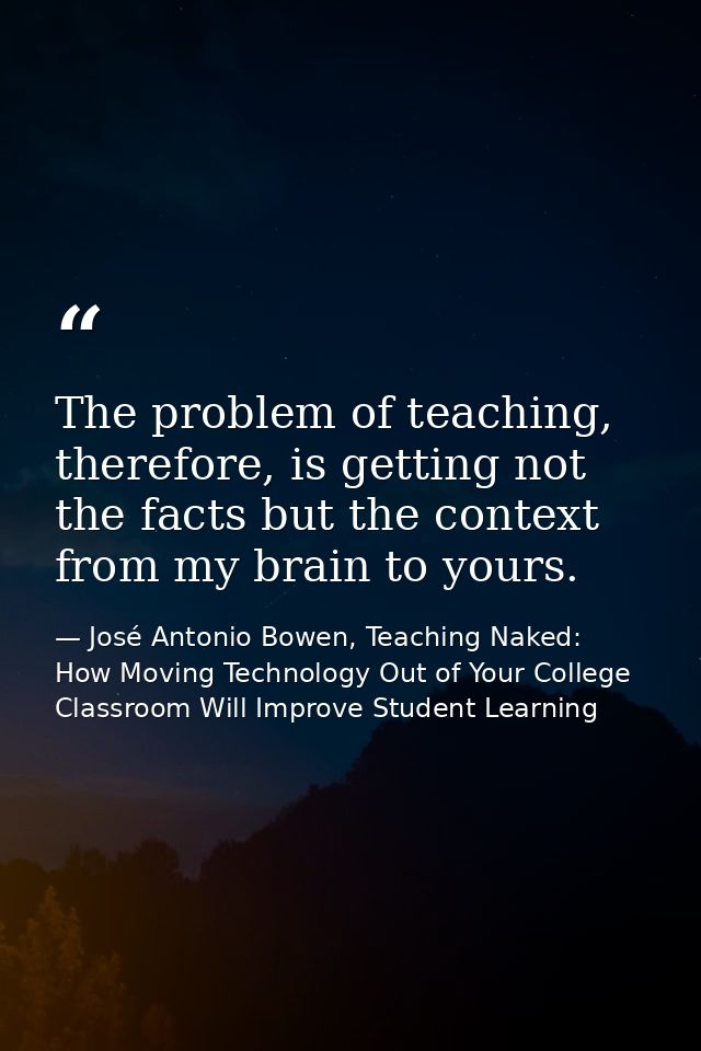The problem of teaching, therefore, is getting not the facts but the context from my brain to yours. — José Antonio Bowen, Teaching Naked: How Moving Technology Out of Your College Classroom Will Improve Student Learning