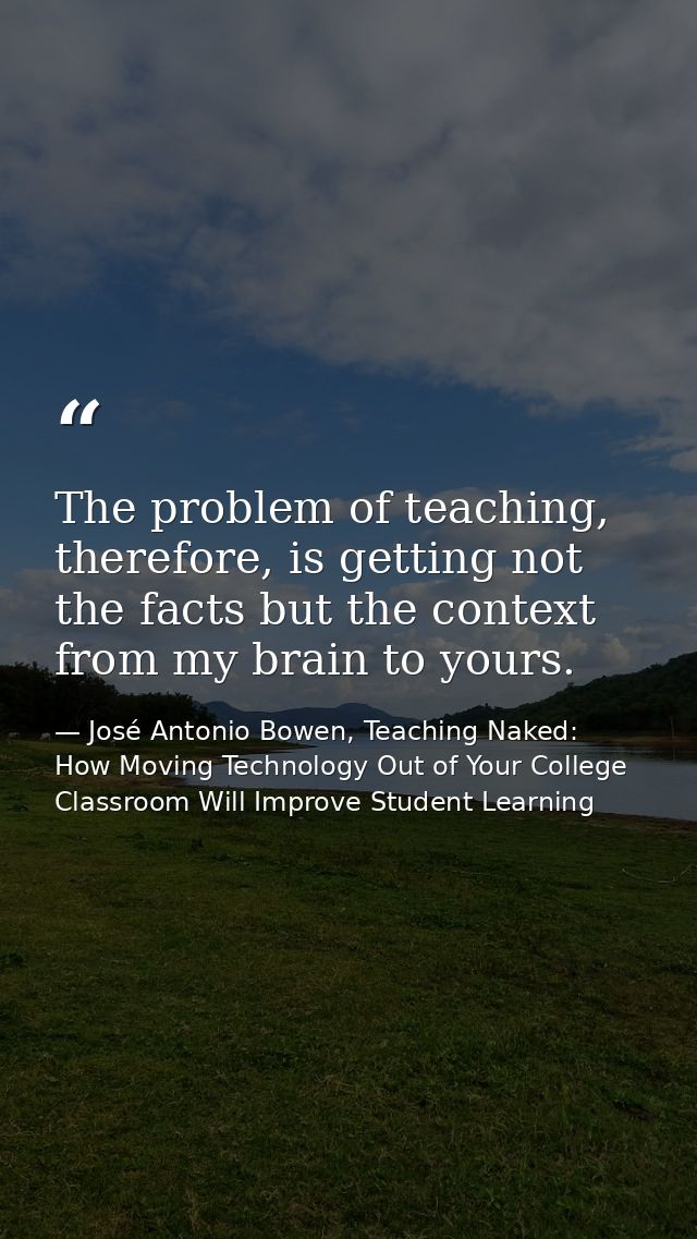 The problem of teaching, therefore, is getting not the facts but the context from my brain to yours. — José Antonio Bowen, Teaching Naked: How Moving Technology Out of Your College Classroom Will Improve Student Learning