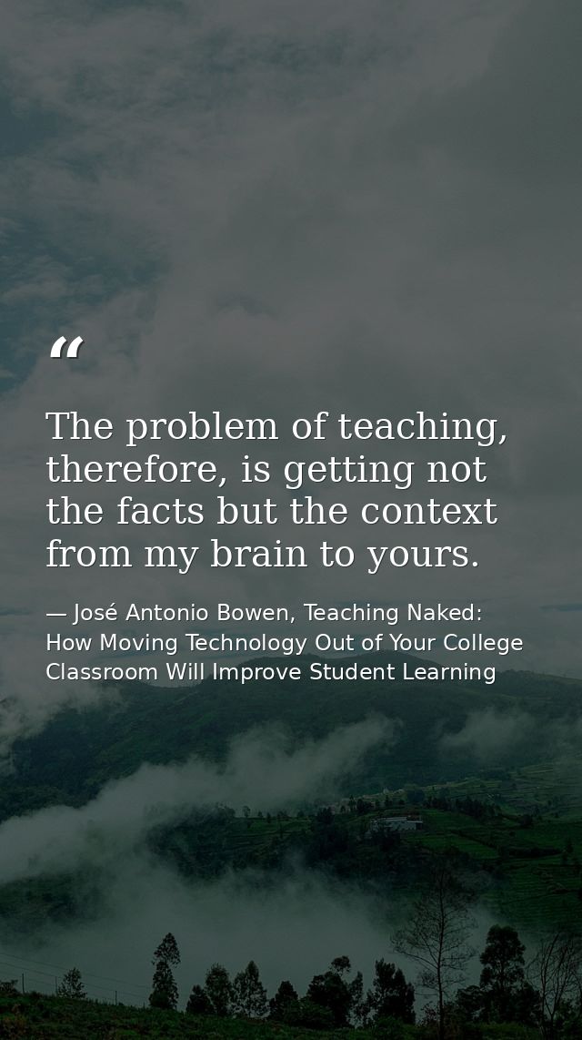 The problem of teaching, therefore, is getting not the facts but the context from my brain to yours. — José Antonio Bowen, Teaching Naked: How Moving Technology Out of Your College Classroom Will Improve Student Learning