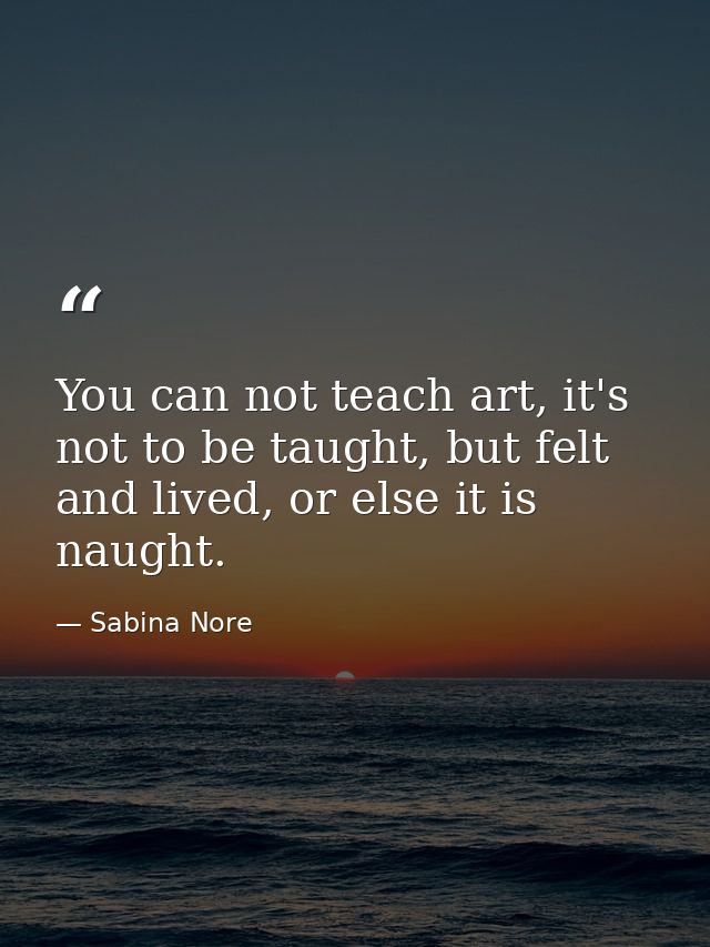 You can not teach art, it's not to be taught, but felt and lived, or else it is naught. — Sabina Nore