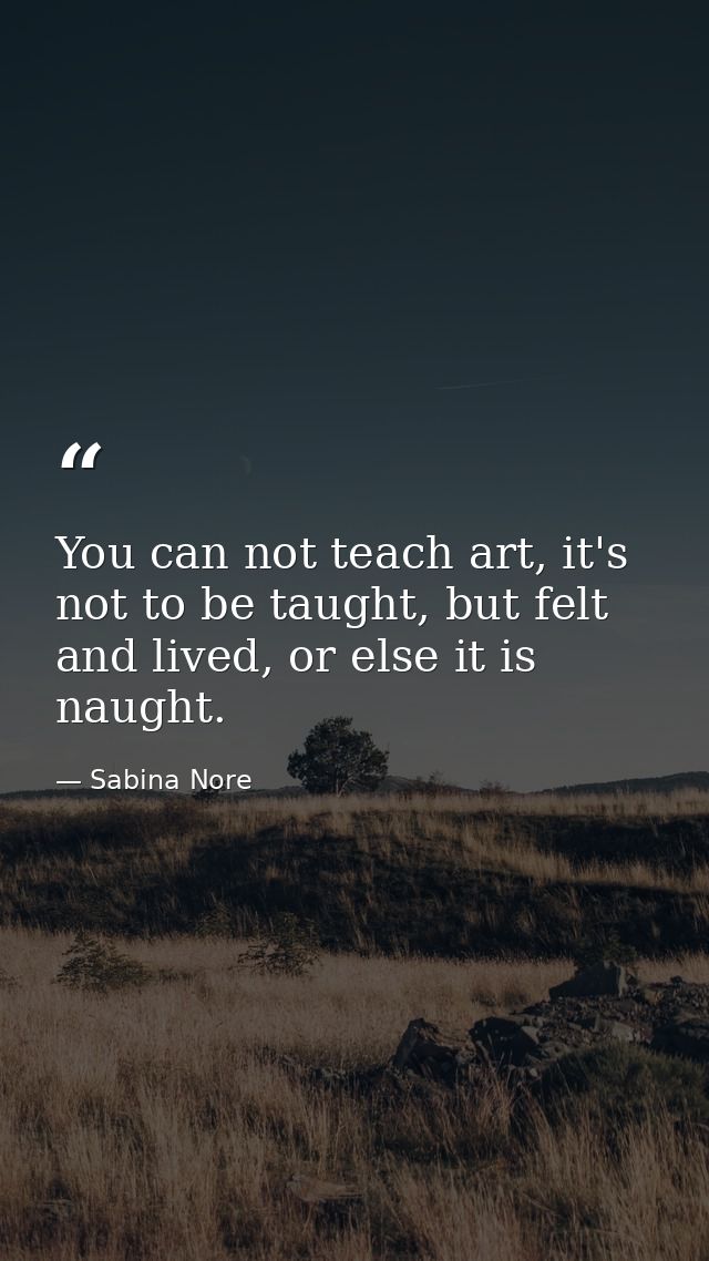 You can not teach art, it's not to be taught, but felt and lived, or else it is naught. — Sabina Nore