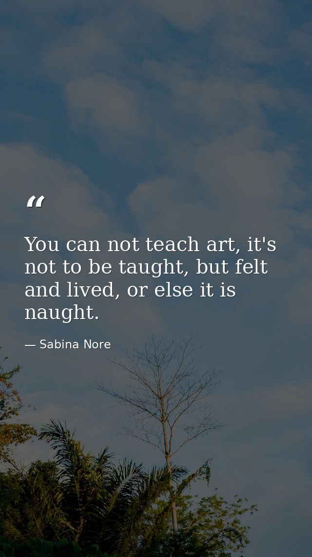 You can not teach art, it's not to be taught, but felt and lived, or else it is naught. — Sabina Nore