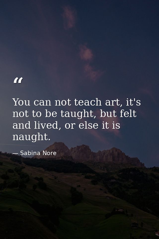 You can not teach art, it's not to be taught, but felt and lived, or else it is naught. — Sabina Nore