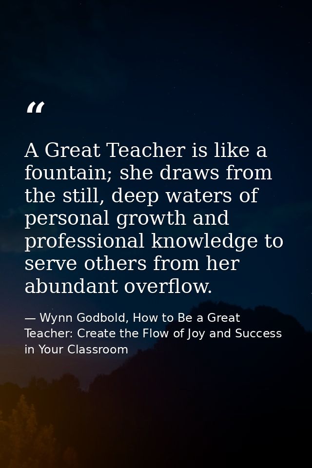 A Great Teacher is like a fountain; she draws from the still, deep waters of personal growth and professional knowledge  — Wynn Godbold, How to Be a Great Teacher: Create the Flow of Joy and Success in Your Classroom