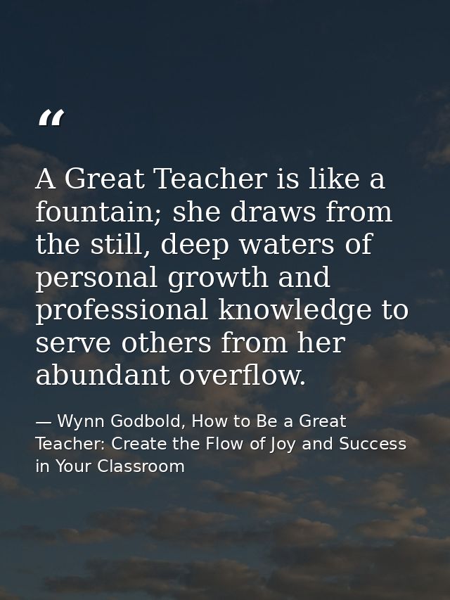 A Great Teacher is like a fountain; she draws from the still, deep waters of personal growth and professional knowledge  — Wynn Godbold, How to Be a Great Teacher: Create the Flow of Joy and Success in Your Classroom