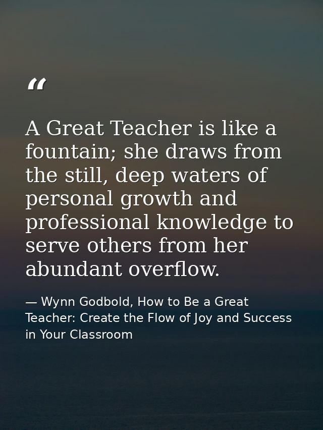 A Great Teacher is like a fountain; she draws from the still, deep waters of personal growth and professional knowledge  — Wynn Godbold, How to Be a Great Teacher: Create the Flow of Joy and Success in Your Classroom