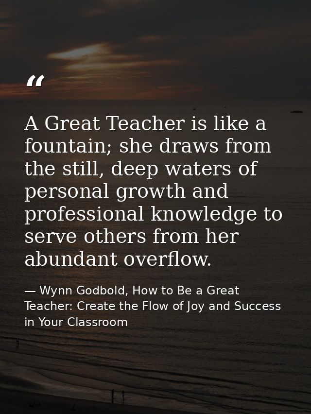 A Great Teacher is like a fountain; she draws from the still, deep waters of personal growth and professional knowledge  — Wynn Godbold, How to Be a Great Teacher: Create the Flow of Joy and Success in Your Classroom