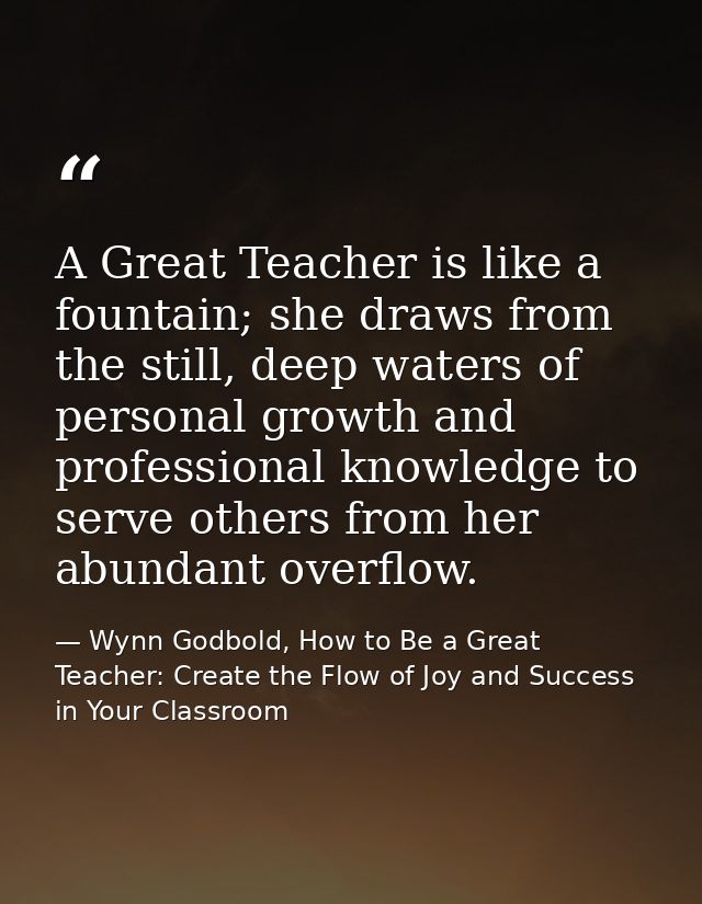 A Great Teacher is like a fountain; she draws from the still, deep waters of personal growth and professional knowledge  — Wynn Godbold, How to Be a Great Teacher: Create the Flow of Joy and Success in Your Classroom