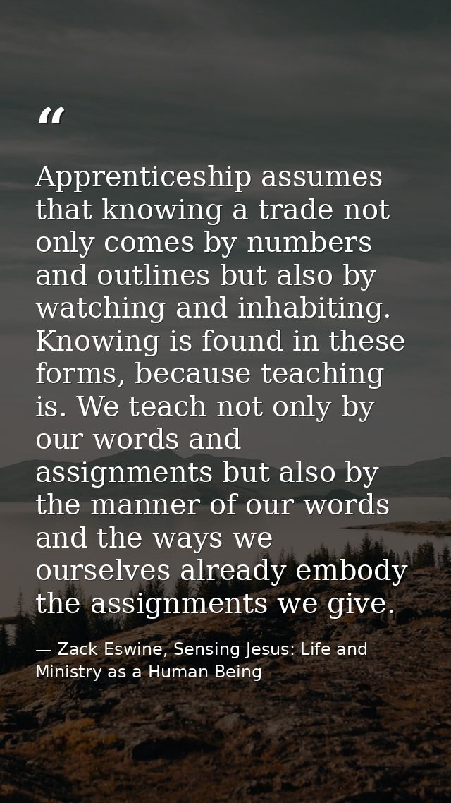 Apprenticeship assumes that knowing a trade not only comes by numbers and outlines but also by watching and inhabiting.  — Zack Eswine, Sensing Jesus: Life and Ministry as a Human Being