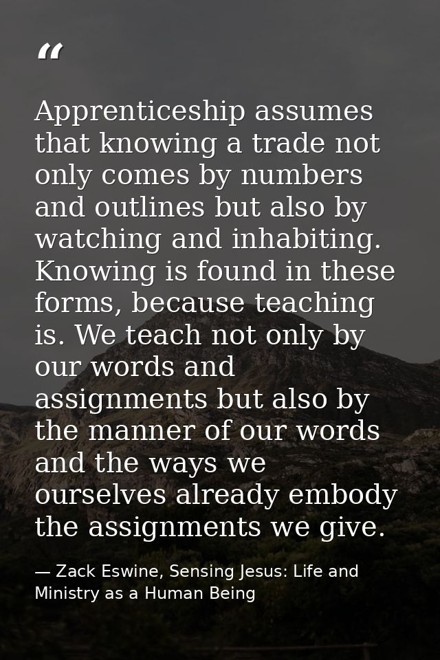 Apprenticeship assumes that knowing a trade not only comes by numbers and outlines but also by watching and inhabiting.  — Zack Eswine, Sensing Jesus: Life and Ministry as a Human Being