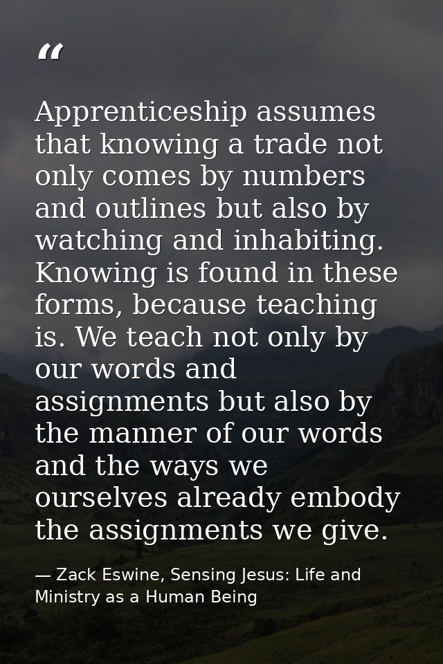 Apprenticeship assumes that knowing a trade not only comes by numbers and outlines but also by watching and inhabiting.  — Zack Eswine, Sensing Jesus: Life and Ministry as a Human Being