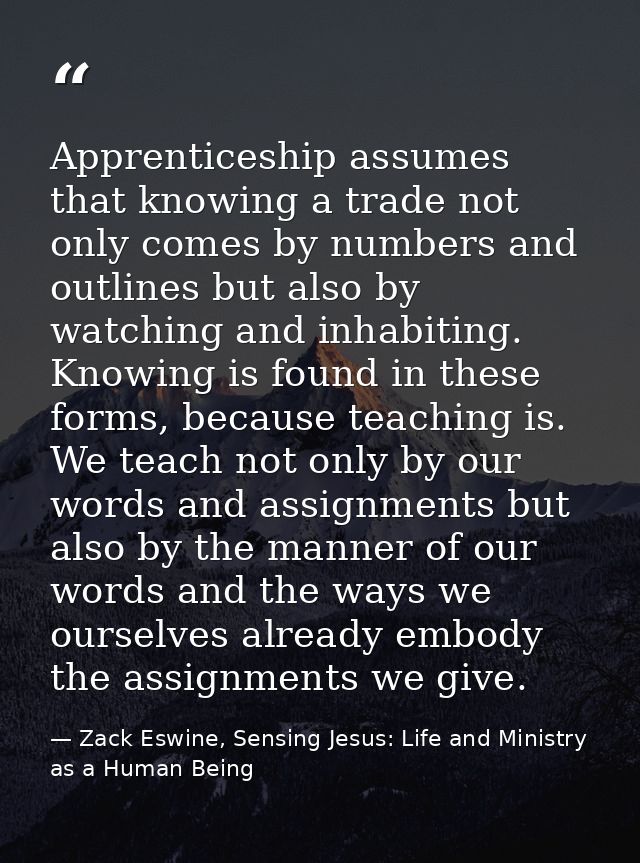 Apprenticeship assumes that knowing a trade not only comes by numbers and outlines but also by watching and inhabiting.  — Zack Eswine, Sensing Jesus: Life and Ministry as a Human Being