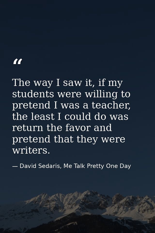 The way I saw it, if my students were willing to pretend I was a teacher, the least I could do was return the favor and  — David Sedaris, Me Talk Pretty One Day