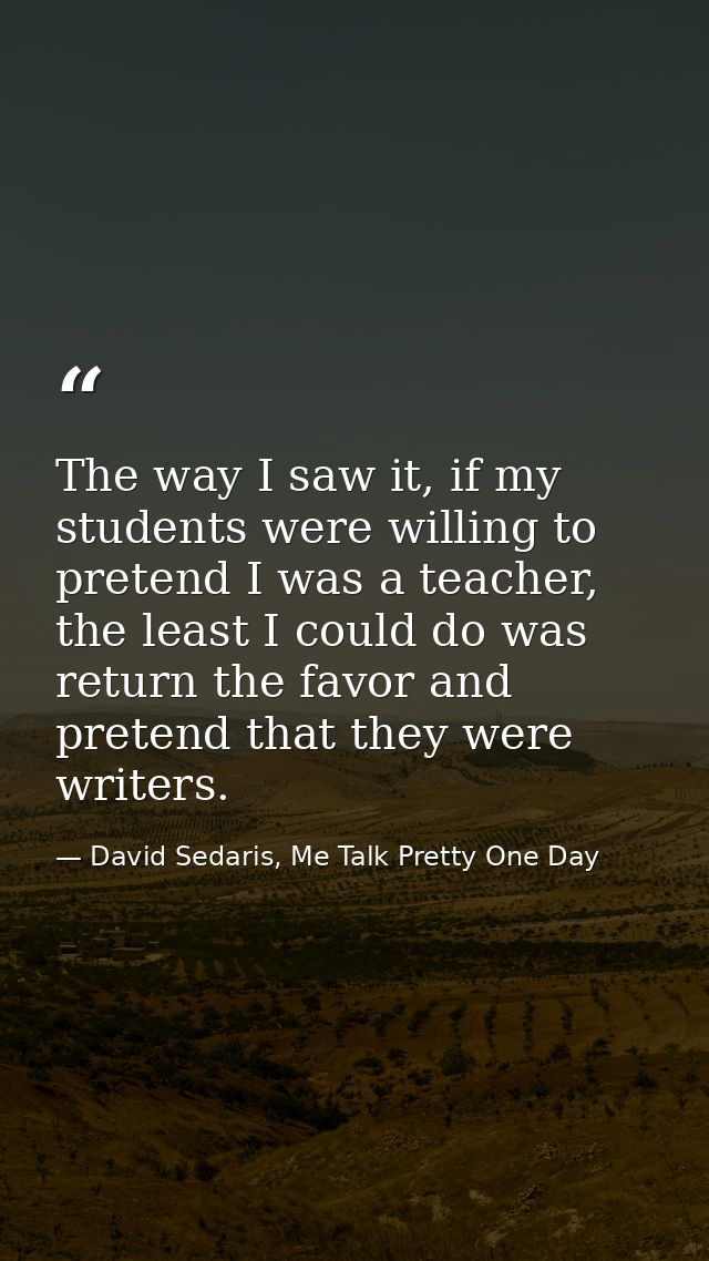 The way I saw it, if my students were willing to pretend I was a teacher, the least I could do was return the favor and  — David Sedaris, Me Talk Pretty One Day