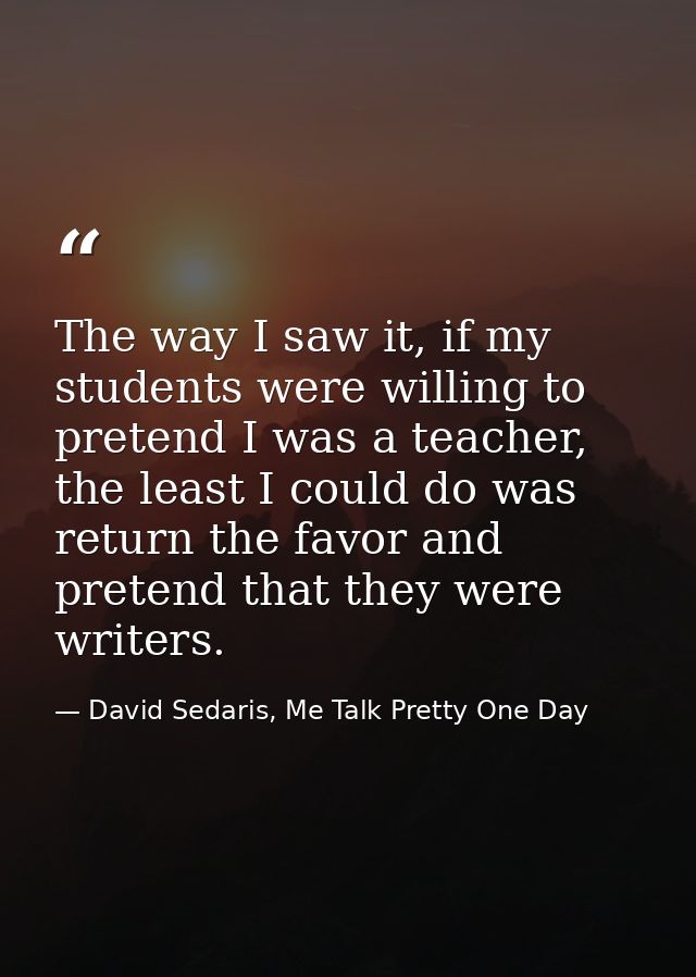 The way I saw it, if my students were willing to pretend I was a teacher, the least I could do was return the favor and  — David Sedaris, Me Talk Pretty One Day