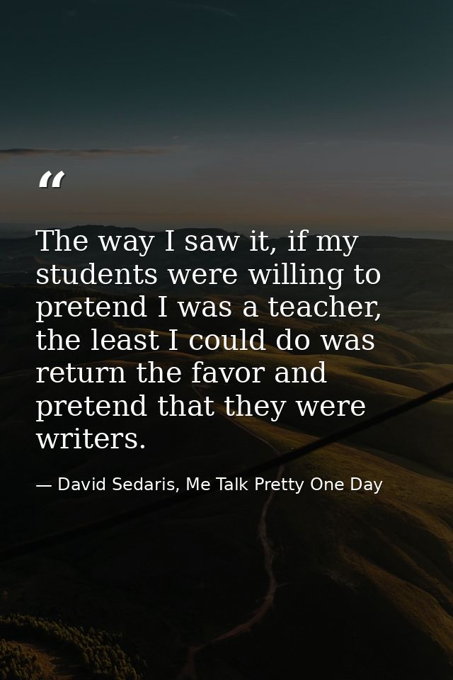 The way I saw it, if my students were willing to pretend I was a teacher, the least I could do was return the favor and  — David Sedaris, Me Talk Pretty One Day