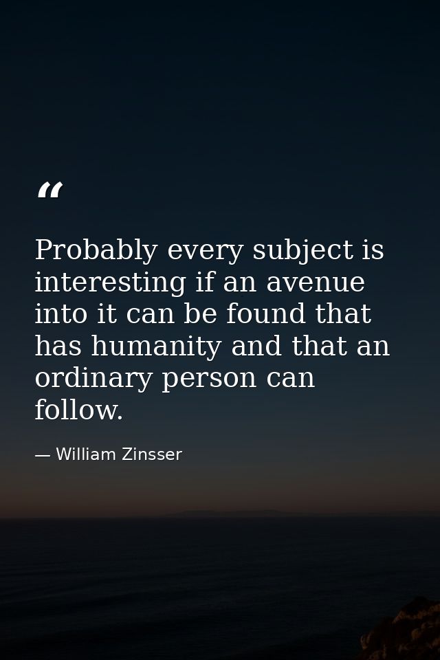 Probably every subject is interesting if an avenue into it can be found that has humanity and that an ordinary person ca — William Zinsser