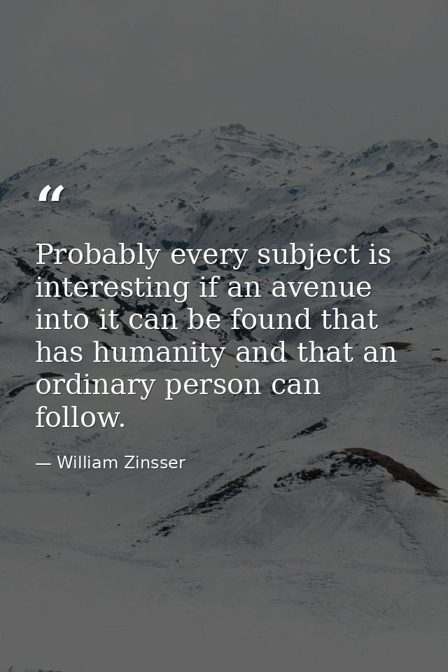 Probably every subject is interesting if an avenue into it can be found that has humanity and that an ordinary person ca — William Zinsser