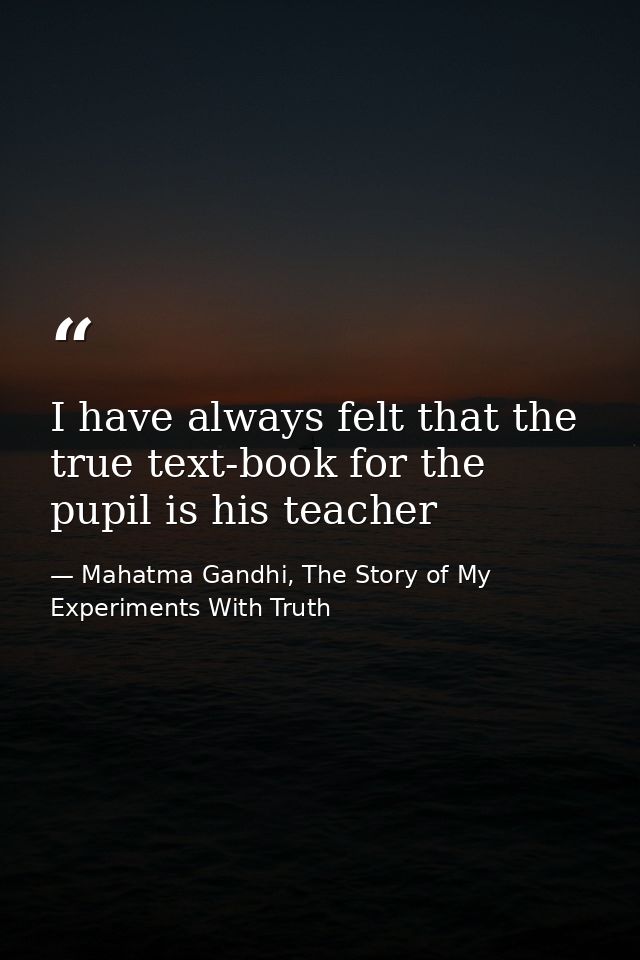 I have always felt that the true text-book for the pupil is his teacher — Mahatma Gandhi, The Story of My Experiments With Truth