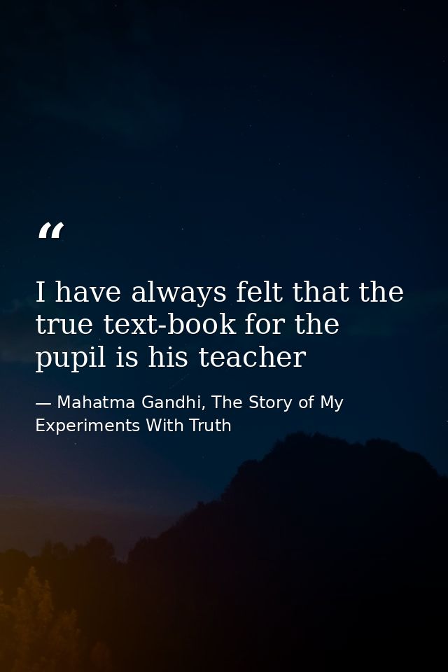 I have always felt that the true text-book for the pupil is his teacher — Mahatma Gandhi, The Story of My Experiments With Truth