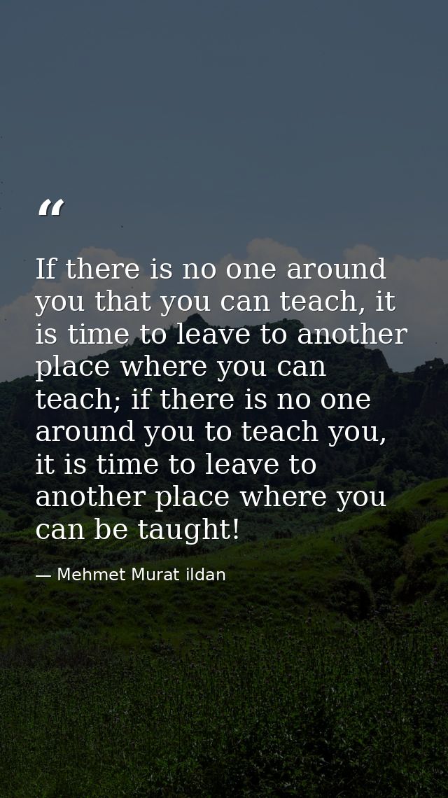 If there is no one around you that you can teach, it is time to leave to another place where you can teach; if there is  — Mehmet Murat ildan