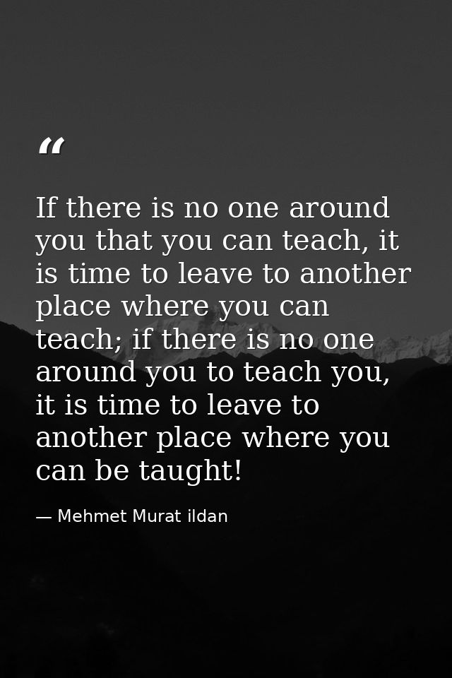 If there is no one around you that you can teach, it is time to leave to another place where you can teach; if there is  — Mehmet Murat ildan