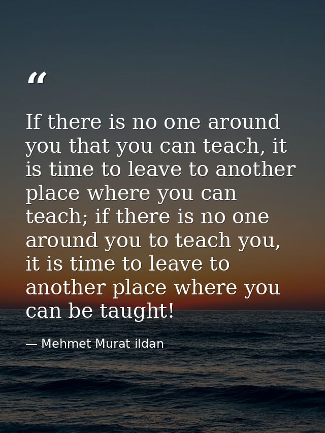 If there is no one around you that you can teach, it is time to leave to another place where you can teach; if there is  — Mehmet Murat ildan