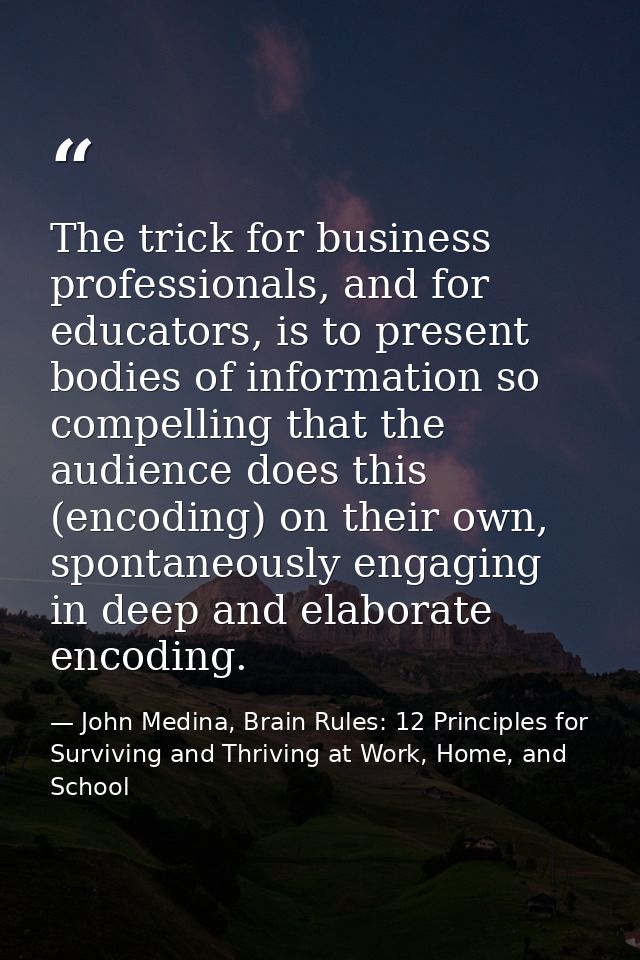 The trick for business professionals, and for educators, is to present bodies of information so compelling that the audi — John Medina, Brain Rules: 12 Principles for Surviving and Thriving at Work, Home, and School