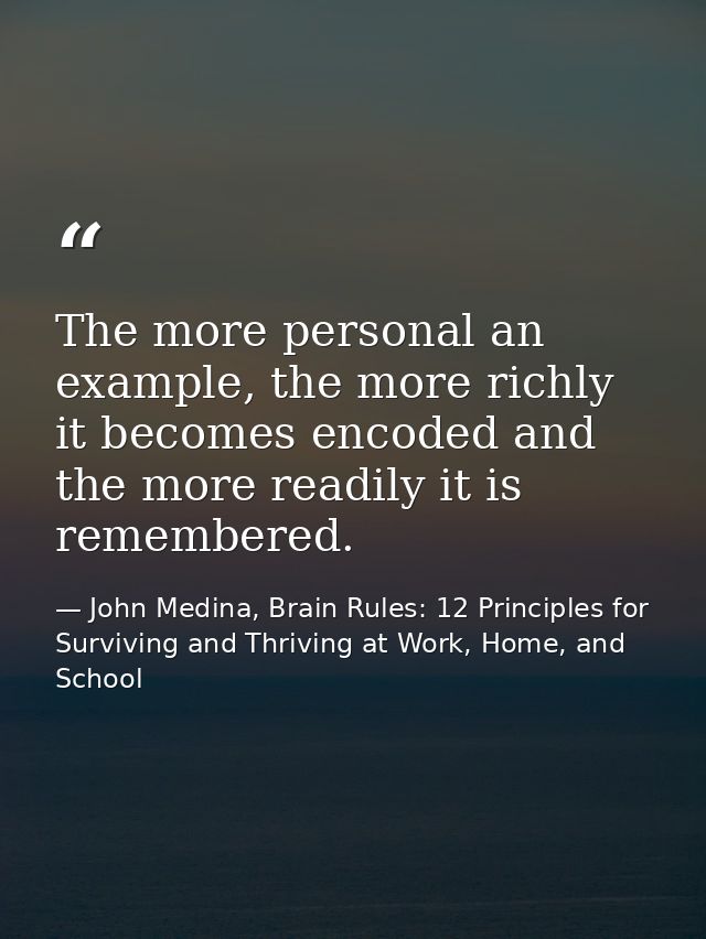 The more personal an example, the more richly it becomes encoded and the more readily it is remembered. — John Medina, Brain Rules: 12 Principles for Surviving and Thriving at Work, Home, and School